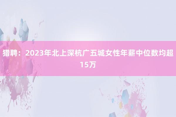 猎聘：2023年北上深杭广五城女性年薪中位数均超15万