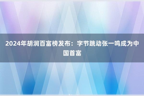 2024年胡润百富榜发布：字节跳动张一鸣成为中国首富