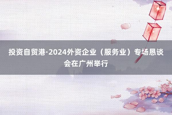 投资自贸港·2024外资企业（服务业）专场恳谈会在广州举行