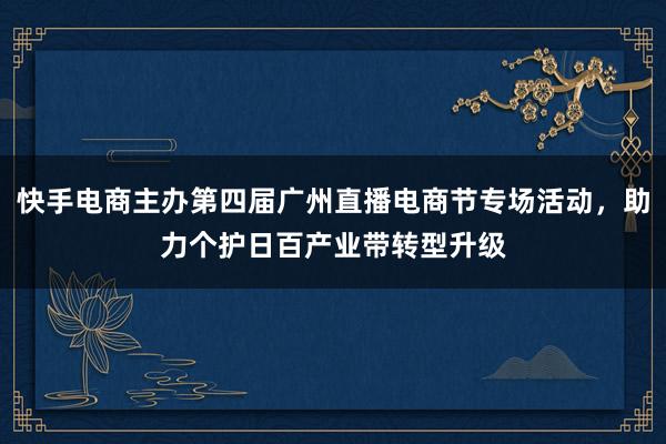 快手电商主办第四届广州直播电商节专场活动，助力个护日百产业带转型升级