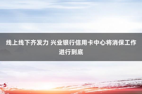 线上线下齐发力 兴业银行信用卡中心将消保工作进行到底