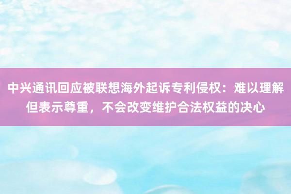 中兴通讯回应被联想海外起诉专利侵权：难以理解但表示尊重，不会改变维护合法权益的决心