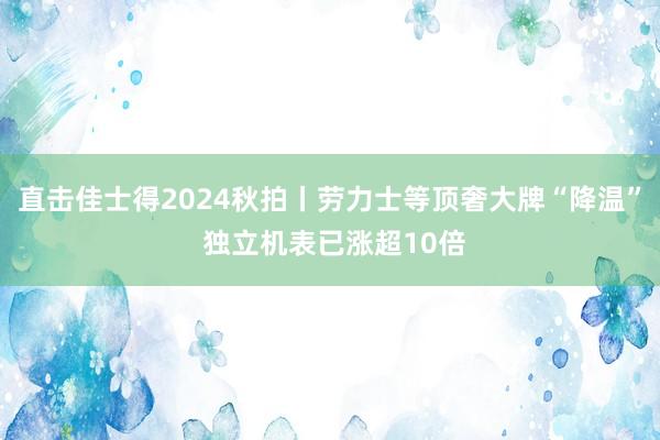 直击佳士得2024秋拍丨劳力士等顶奢大牌“降温” 独立机表已涨超10倍