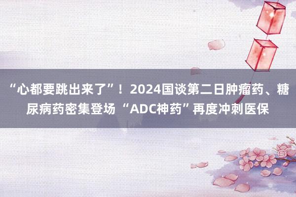 “心都要跳出来了”！2024国谈第二日肿瘤药、糖尿病药密集登场 “ADC神药”再度冲刺医保