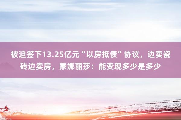 被迫签下13.25亿元“以房抵债”协议，边卖瓷砖边卖房，蒙娜丽莎：能变现多少是多少