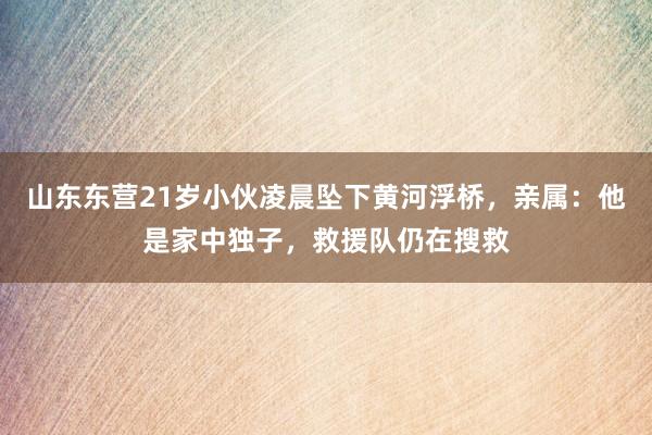 山东东营21岁小伙凌晨坠下黄河浮桥，亲属：他是家中独子，救援队仍在搜救