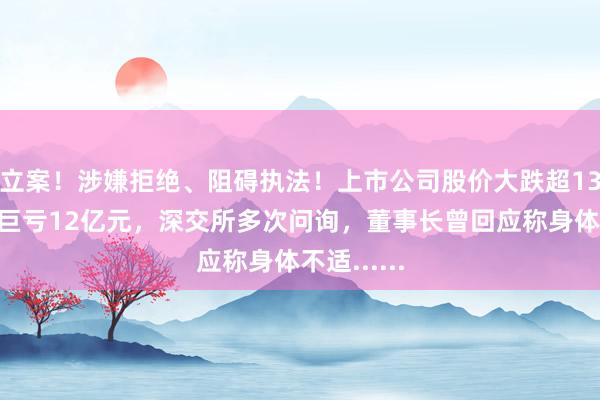 立案！涉嫌拒绝、阻碍执法！上市公司股价大跌超13%！去年巨亏12亿元，深交所多次问询，董事长曾回应称身体不适......