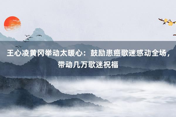 王心凌黄冈举动太暖心：鼓励患癌歌迷感动全场，带动几万歌迷祝福