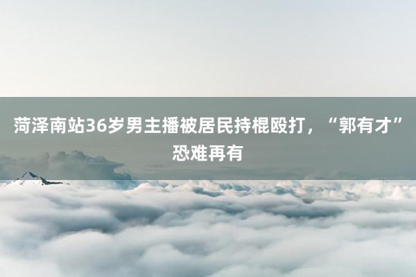 菏泽南站36岁男主播被居民持棍殴打，“郭有才”恐难再有