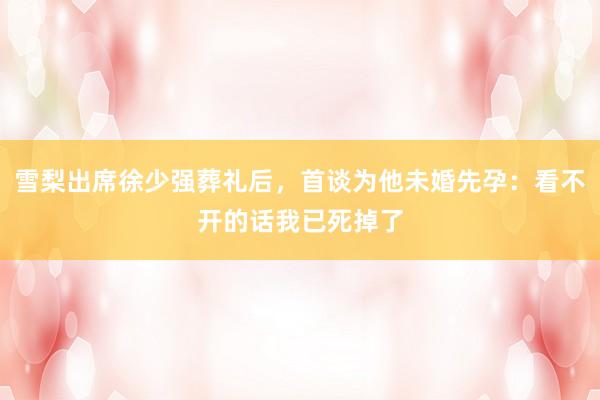 雪梨出席徐少强葬礼后，首谈为他未婚先孕：看不开的话我已死掉了