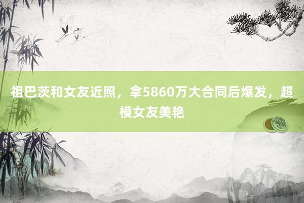 祖巴茨和女友近照，拿5860万大合同后爆发，超模女友美艳