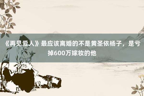 《再见爱人》最应该离婚的不是黄圣依杨子，是亏掉600万嫁妆的他