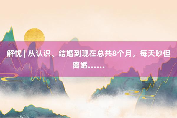 解忧 | 从认识、结婚到现在总共8个月，每天吵但离婚……