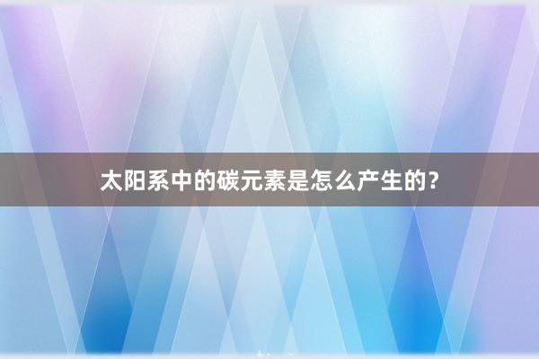 太阳系中的碳元素是怎么产生的？