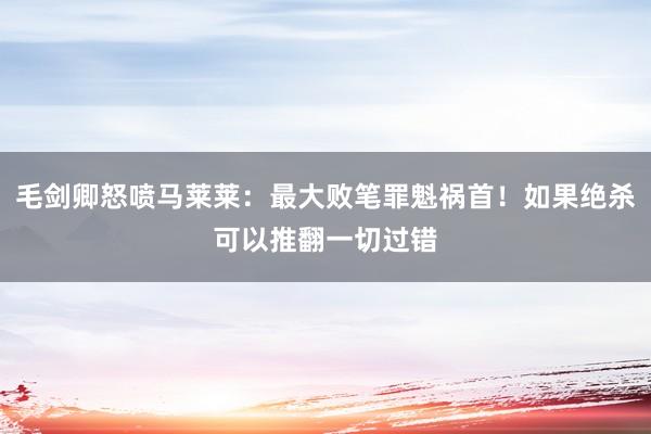 毛剑卿怒喷马莱莱：最大败笔罪魁祸首！如果绝杀可以推翻一切过错