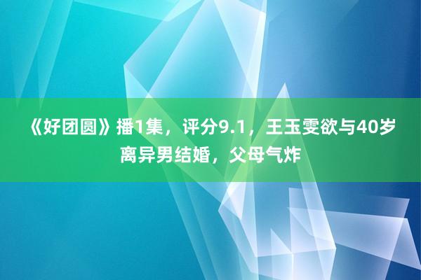 《好团圆》播1集，评分9.1，王玉雯欲与40岁离异男结婚，父母气炸