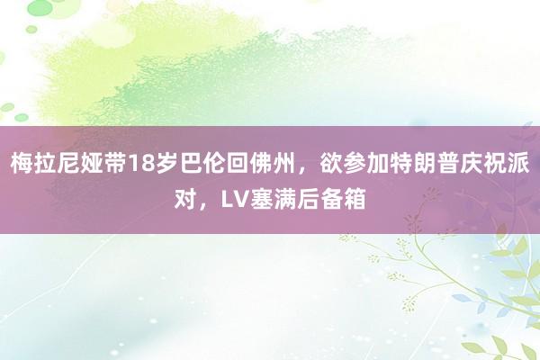 梅拉尼娅带18岁巴伦回佛州，欲参加特朗普庆祝派对，LV塞满后备箱