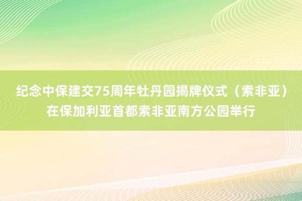 纪念中保建交75周年牡丹园揭牌仪式（索非亚）在保加利亚首都索非亚南方公园举行