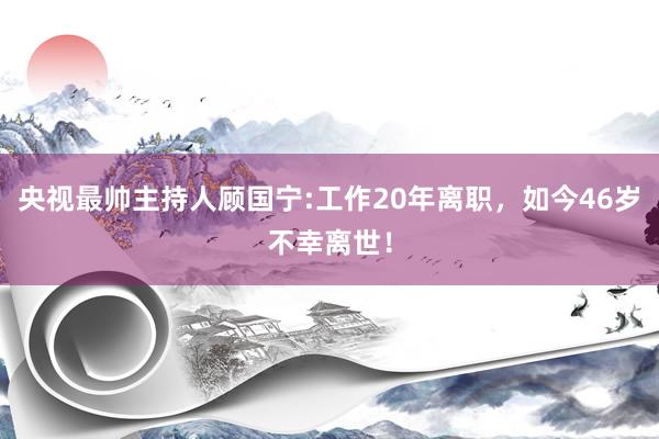 央视最帅主持人顾国宁:工作20年离职，如今46岁不幸离世！