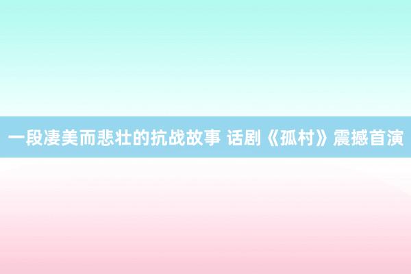 一段凄美而悲壮的抗战故事 话剧《孤村》震撼首演