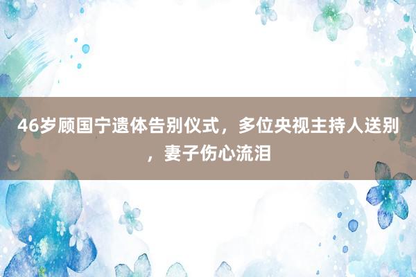 46岁顾国宁遗体告别仪式，多位央视主持人送别，妻子伤心流泪