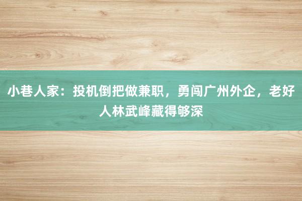 小巷人家：投机倒把做兼职，勇闯广州外企，老好人林武峰藏得够深