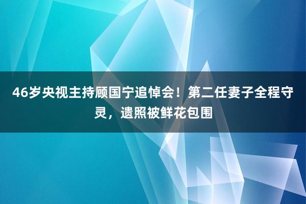 46岁央视主持顾国宁追悼会！第二任妻子全程守灵，遗照被鲜花包围