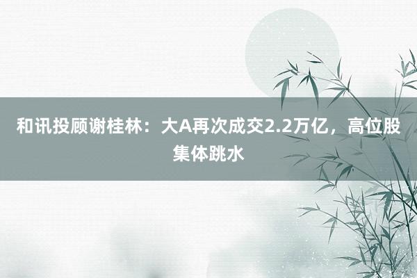 和讯投顾谢桂林：大A再次成交2.2万亿，高位股集体跳水