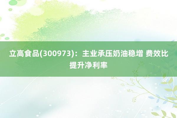 立高食品(300973)：主业承压奶油稳增 费效比提升净利率