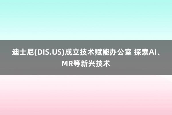 迪士尼(DIS.US)成立技术赋能办公室 探索AI、MR等新兴技术