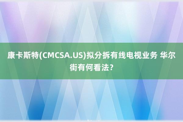 康卡斯特(CMCSA.US)拟分拆有线电视业务 华尔街有何看法？