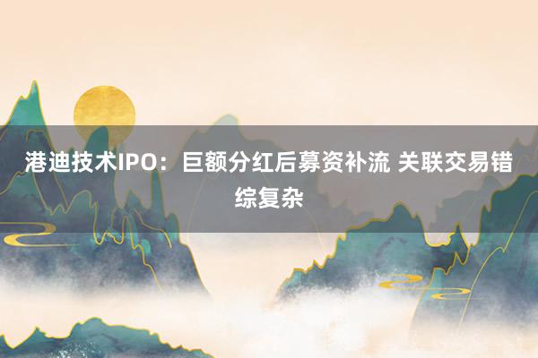 港迪技术IPO：巨额分红后募资补流 关联交易错综复杂