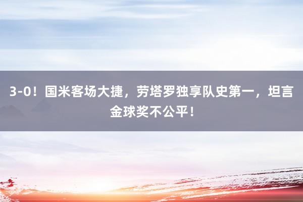 3-0！国米客场大捷，劳塔罗独享队史第一，坦言金球奖不公平！