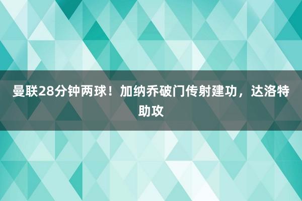 曼联28分钟两球！加纳乔破门传射建功，达洛特助攻