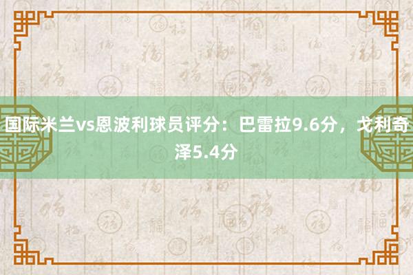 国际米兰vs恩波利球员评分：巴雷拉9.6分，戈利奇泽5.4分