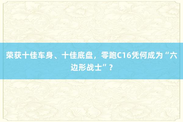 荣获十佳车身、十佳底盘，零跑C16凭何成为“六边形战士”？