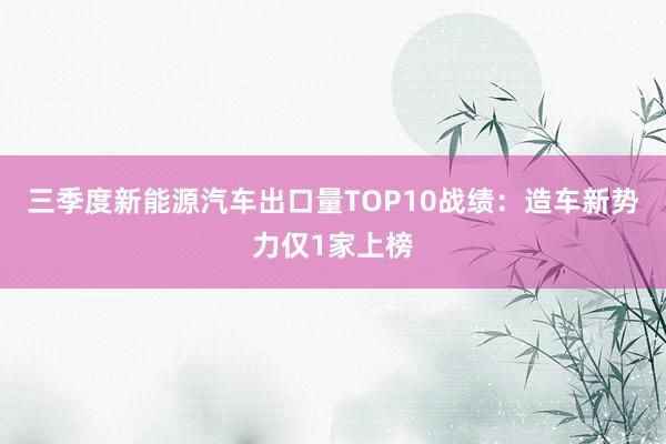 三季度新能源汽车出口量TOP10战绩：造车新势力仅1家上榜