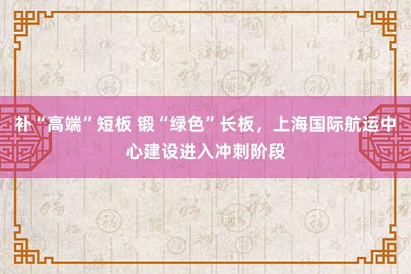 补“高端”短板 锻“绿色”长板，上海国际航运中心建设进入冲刺阶段