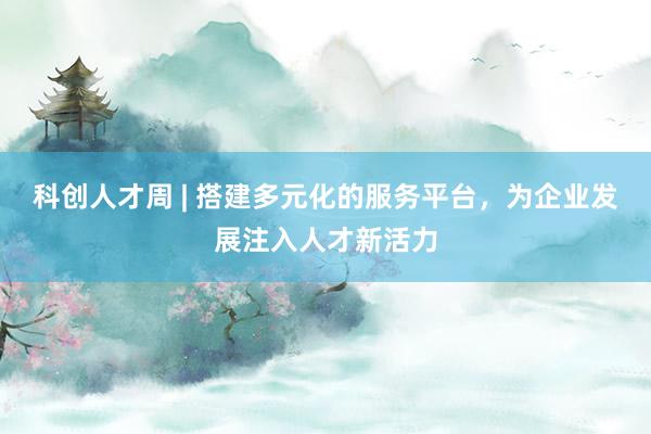 科创人才周 | 搭建多元化的服务平台，为企业发展注入人才新活力