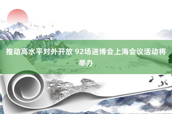 推动高水平对外开放 92场进博会上海会议活动将举办