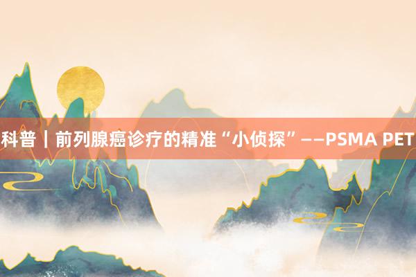 科普｜前列腺癌诊疗的精准“小侦探”——PSMA PET