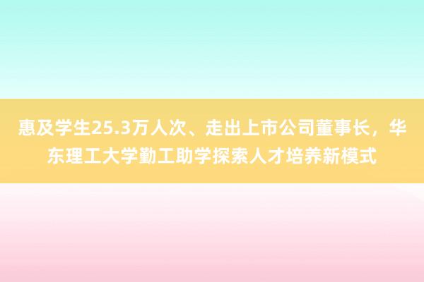 惠及学生25.3万人次、走出上市公司董事长，华东理工大学勤工助学探索人才培养新模式