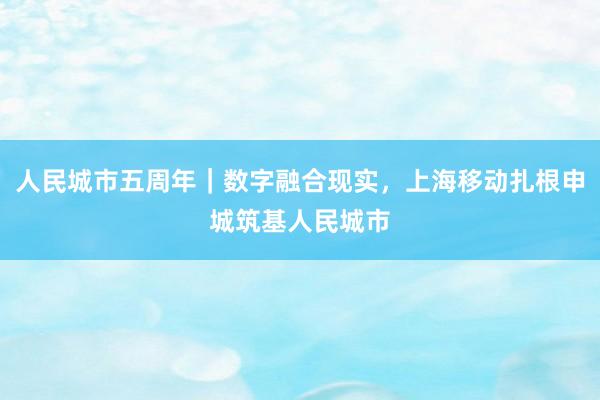 人民城市五周年｜数字融合现实，上海移动扎根申城筑基人民城市