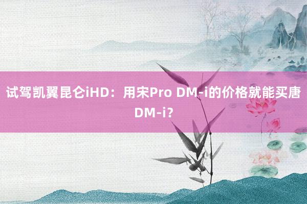 试驾凯翼昆仑iHD：用宋Pro DM-i的价格就能买唐DM-i？