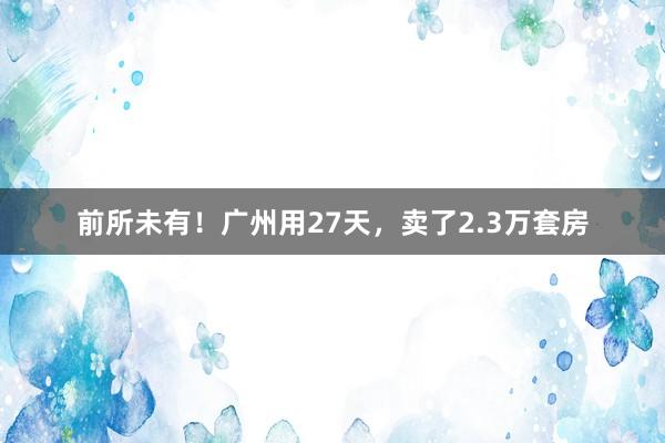 前所未有！广州用27天，卖了2.3万套房