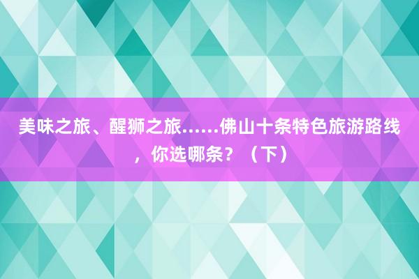 美味之旅、醒狮之旅......佛山十条特色旅游路线，你选哪条？（下）