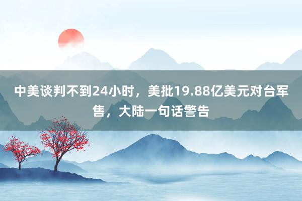 中美谈判不到24小时，美批19.88亿美元对台军售，大陆一句话警告