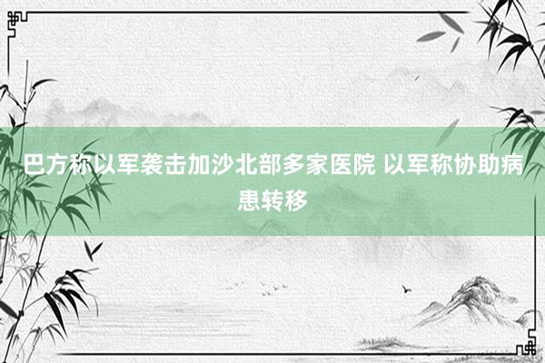 巴方称以军袭击加沙北部多家医院 以军称协助病患转移