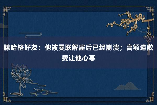 滕哈格好友：他被曼联解雇后已经崩溃；高额遣散费让他心寒