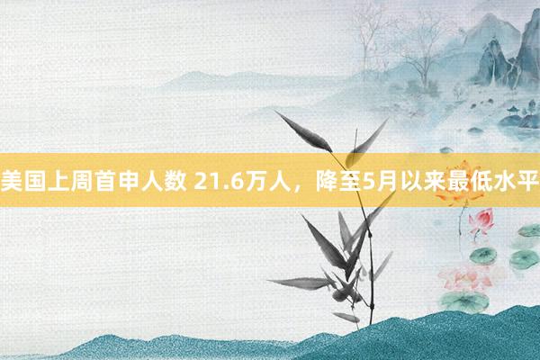 美国上周首申人数 21.6万人，降至5月以来最低水平